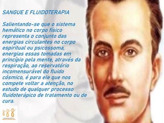 SANGUE E FLUIDOTERAPIA
Salientando-se que o sistema
hemático no corpo físico
representa o conjunto das
energias circulantes no corpo
espiritual ou psicossoma,
energias essas tomadas em
princípio pela mente, através da
respiração, ao reservatório
incomensurável do fluido
cósmico, é para ele que nos
compete voltar a atenção, no
estudo de qualquer processo
fluidoterápico de tratamento ou de
cura.
 