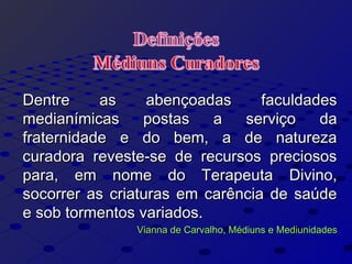Dentre as abençoadas faculdadesDentre as abençoadas faculdades
medianímicas postas a serviço damedianímicas postas a serviço da
fraternidade e do bem, a de naturezafraternidade e do bem, a de natureza
curadora reveste-se de recursos preciososcuradora reveste-se de recursos preciosos
para, em nome do Terapeuta Divino,para, em nome do Terapeuta Divino,
socorrer as criaturas em carência de saúdesocorrer as criaturas em carência de saúde
e sob tormentos variados.e sob tormentos variados.
Vianna de Carvalho, Médiuns e MediunidadesVianna de Carvalho, Médiuns e Mediunidades
 