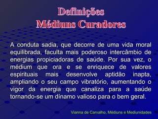 A conduta sadia, que decorre de uma vida moralA conduta sadia, que decorre de uma vida moral
equilibrada, faculta mais poderoso intercâmbio deequilibrada, faculta mais poderoso intercâmbio de
energias propiciadoras de saúde. Por sua vez, oenergias propiciadoras de saúde. Por sua vez, o
médium que ora e se enriquece de valoresmédium que ora e se enriquece de valores
espirituais mais desenvolve aptidão inapta,espirituais mais desenvolve aptidão inapta,
ampliando o seu campo vibratório, aumentando oampliando o seu campo vibratório, aumentando o
vigor da energia que canaliza para a saúdevigor da energia que canaliza para a saúde
tornando-se um dínamo valioso para o bem geral.tornando-se um dínamo valioso para o bem geral.
Vianna de Carvalho, Médiuns e MediunidadesVianna de Carvalho, Médiuns e Mediunidades
 