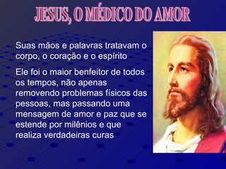 Suas mãos e palavras tratavam o
corpo, o coração e o espírito
Ele foi o maior benfeitor de todos
os tempos, não apenas
removendo problemas físicos das
pessoas, mas passando uma
mensagem de amor e paz que se
estende por milênios e que
realiza verdadeiras curas
 