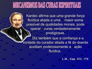 Kardec afirma que uma grande forçaKardec afirma que uma grande força
fluídica aliada a uma maior somafluídica aliada a uma maior soma
possível de qualidades morais, podepossível de qualidades morais, pode
operar curas verdadeiramenteoperar curas verdadeiramente
prodigiosas.prodigiosas.
Diz também que a confiança e aDiz também que a confiança e a
vontade do curador aliada a fé do doentevontade do curador aliada a fé do doente
auxiliam poderosamente a açãoauxiliam poderosamente a ação
fluídica.fluídica.
L.M., Cap. XIV, 175L.M., Cap. XIV, 175
 