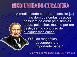 A mediunidade curadora “consiste [...]A mediunidade curadora “consiste [...]
no dom que certas pessoasno dom que certas pessoas
possuem de curar pelo simplespossuem de curar pelo simples
toque, pelo olhar, mesmo por umtoque, pelo olhar, mesmo por um
gesto,gesto, sem o concurso desem o concurso de
qualquer medicaçãoqualquer medicação..
O fluido magnéticoO fluido magnético
desempenha aídesempenha aí
importante papel.”importante papel.”
O Livro dos Médiuns, cap. 14. item 175O Livro dos Médiuns, cap. 14. item 175
 