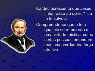 Kardec acrescenta que JesusKardec acrescenta que Jesus
tinha razão ao dizer: “Tuatinha razão ao dizer: “Tua
fé te salvou.”fé te salvou.”
Compreende-se que a fé àCompreende-se que a fé à
qual ele se refere não équal ele se refere não é
uma virtude mística, comouma virtude mística, como
certas pessoas entendem,certas pessoas entendem,
mas uma verdadeira forçamas uma verdadeira força
atrativa...atrativa...
 