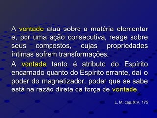 AA vontadevontade atua sobre a matéria elementaratua sobre a matéria elementar
e, por uma ação consecutiva, reage sobree, por uma ação consecutiva, reage sobre
seus compostos, cujas propriedadesseus compostos, cujas propriedades
íntimas sofrem transformações.íntimas sofrem transformações.
AA vontadevontade tanto é atributo do Espíritotanto é atributo do Espírito
encarnado quanto do Espírito errante, daí oencarnado quanto do Espírito errante, daí o
poder do magnetizador, poder que se sabepoder do magnetizador, poder que se sabe
está na razão direta da força deestá na razão direta da força de vontadevontade..
L. M. cap. XIV, 175L. M. cap. XIV, 175
 