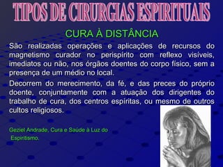 CURA À DISTÂNCIACURA À DISTÂNCIA
São realizadas operações e aplicações de recursos doSão realizadas operações e aplicações de recursos do
magnetismo curador no perispírito com reflexo visíveis,magnetismo curador no perispírito com reflexo visíveis,
imediatos ou não, nos órgãos doentes do corpo físico, sem aimediatos ou não, nos órgãos doentes do corpo físico, sem a
presença de um médio no local.presença de um médio no local.
Decorrem do merecimento, da fé, e das preces do próprioDecorrem do merecimento, da fé, e das preces do próprio
doente, conjuntamente com a atuação dos dirigentes dodoente, conjuntamente com a atuação dos dirigentes do
trabalho de cura, dos centros espíritas, ou mesmo de outrostrabalho de cura, dos centros espíritas, ou mesmo de outros
cultos religiosos.cultos religiosos.
Geziel Andrade, Cura e Saúde à Luz doGeziel Andrade, Cura e Saúde à Luz do
Espiritismo.Espiritismo.
 
