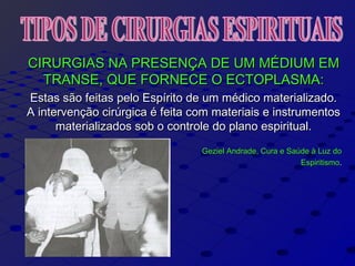 CIRURGIAS NA PRESENÇA DE UM MÉDIUM EMCIRURGIAS NA PRESENÇA DE UM MÉDIUM EM
TRANSE, QUE FORNECE O ECTOPLASMA:TRANSE, QUE FORNECE O ECTOPLASMA:
Estas são feitas pelo Espírito de um médico materializado.Estas são feitas pelo Espírito de um médico materializado.
A intervenção cirúrgica é feita com materiais e instrumentosA intervenção cirúrgica é feita com materiais e instrumentos
materializados sob o controle do plano espiritual.materializados sob o controle do plano espiritual.
Geziel Andrade, Cura e Saúde à Luz doGeziel Andrade, Cura e Saúde à Luz do
EspiritismoEspiritismo..
 