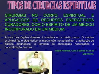 CIRURGIAS NO CORPO ESPIRITUAL ECIRURGIAS NO CORPO ESPIRITUAL E
APLICAÇÕES DE RECURSOS ENERGÉTICOSAPLICAÇÕES DE RECURSOS ENERGÉTICOS
CURADORES, COM O ESPÍRITO DE UM MÉDICOCURADORES, COM O ESPÍRITO DE UM MÉDICO
INCORPORADO EM UM MÉDIUM.INCORPORADO EM UM MÉDIUM.
A cura dos órgãos doentes é imediata ou a médio prazo. O médicoA cura dos órgãos doentes é imediata ou a médio prazo. O médico
espiritual faz o diagnóstico, a intervenção no perispírito, a aplicação deespiritual faz o diagnóstico, a intervenção no perispírito, a aplicação de
passes magnéticos, e também dá orientações necessárias àpasses magnéticos, e também dá orientações necessárias à
concretização da cura.concretização da cura.
Geziel Andrade, Cura e Saúde à Luz doGeziel Andrade, Cura e Saúde à Luz do
EspiritismoEspiritismo..
 