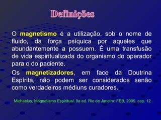 O magnetismo é a utilização, sob o nome de
fluido, da força psíquica por aqueles que
abundantemente a possuem. É uma transfusão
de vida espiritualizada do organismo do operador
para o do paciente.
Os magnetizadores, em face da Doutrina
Espírita, não podem ser considerados senão
como verdadeiros médiuns curadores.
Michaelus, Magnetismo Espiritual. 9a ed. Rio de Janeiro: FEB, 2005. cap. 12
 