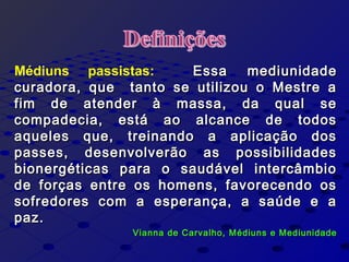 Médiuns passistas: Essa mediunidadeEssa mediunidade
curadora, que tanto se utilizou o Mestre acuradora, que tanto se utilizou o Mestre a
fim de atender à massa, da qual sefim de atender à massa, da qual se
compadecia, está ao alcance de todoscompadecia, está ao alcance de todos
aqueles que, treinando a aplicação dosaqueles que, treinando a aplicação dos
passes, desenvolverão as possibilidadespasses, desenvolverão as possibilidades
bionergéticas para o saudável intercâmbiobionergéticas para o saudável intercâmbio
de forças entre os homens, favorecendo osde forças entre os homens, favorecendo os
sofredores com a esperança, a saúde e asofredores com a esperança, a saúde e a
paz.paz.
Vianna de Carvalho, Médiuns e MediunidadeVianna de Carvalho, Médiuns e Mediunidade
 