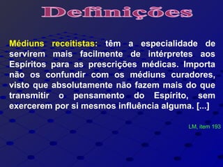 Médiuns receitistas: têm a especialidade de
servirem mais facilmente de intérpretes aos
Espíritos para as prescrições médicas. Importa
não os confundir com os médiuns curadores,
visto que absolutamente não fazem mais do que
transmitir o pensamento do Espírito, sem
exercerem por si mesmos influência alguma. [...]
LM, item 193
 