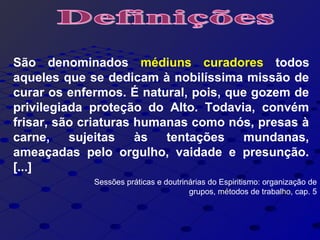 São denominados médiuns curadores todos
aqueles que se dedicam à nobilíssima missão de
curar os enfermos. É natural, pois, que gozem de
privilegiada proteção do Alto. Todavia, convém
frisar, são criaturas humanas como nós, presas à
carne, sujeitas às tentações mundanas,
ameaçadas pelo orgulho, vaidade e presunção.
[...]
Sessões práticas e doutrinárias do Espiritismo: organização de
grupos, métodos de trabalho, cap. 5
 