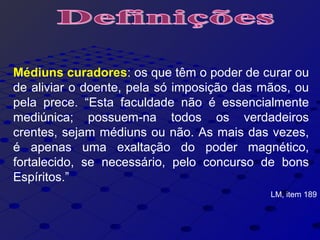 Médiuns curadores: os que têm o poder de curar ou
de aliviar o doente, pela só imposição das mãos, ou
pela prece. “Esta faculdade não é essencialmente
mediúnica; possuem-na todos os verdadeiros
crentes, sejam médiuns ou não. As mais das vezes,
é apenas uma exaltação do poder magnético,
fortalecido, se necessário, pelo concurso de bons
Espíritos.”
LM, item 189
 