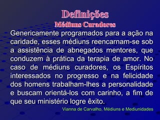 Genericamente programados para a ação naGenericamente programados para a ação na
caridade, esses médiuns reencarnam-se sobcaridade, esses médiuns reencarnam-se sob
a assistência de abnegados mentores, quea assistência de abnegados mentores, que
conduzem à prática da terapia de amor. Noconduzem à prática da terapia de amor. No
caso de médiuns curadores, os Espíritoscaso de médiuns curadores, os Espíritos
interessados no progresso e na felicidadeinteressados no progresso e na felicidade
dos homens trabalham-lhes a personalidadedos homens trabalham-lhes a personalidade
e buscam orientá-los com carinho, a fim dee buscam orientá-los com carinho, a fim de
que seu ministério logre êxito.que seu ministério logre êxito.
Vianna de Carvalho, Médiuns e MediunidadesVianna de Carvalho, Médiuns e Mediunidades
 