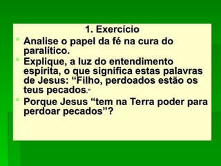 1. Exercício
1. Exercício
 Analise o papel da fé na cura do
Analise o papel da fé na cura do
paralítico.
paralítico.
 Explique, a luz do entendimento
Explique, a luz do entendimento
espírita, o que significa estas palavras
espírita, o que significa estas palavras
de Jesus: “Filho, perdoados estão os
de Jesus: “Filho, perdoados estão os
teus pecados
teus pecados.”
.”
 Porque Jesus “tem na Terra poder para
Porque Jesus “tem na Terra poder para
perdoar pecados”?
perdoar pecados”?
 