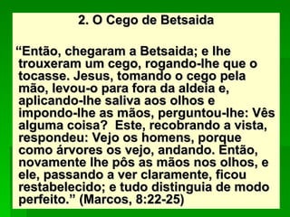 2. O Cego de Betsaida
2. O Cego de Betsaida
“
“Então, chegaram a Betsaida; e lhe
Então, chegaram a Betsaida; e lhe
trouxeram um cego, rogando-lhe que o
trouxeram um cego, rogando-lhe que o
tocasse. Jesus, tomando o cego pela
tocasse. Jesus, tomando o cego pela
mão, levou-o para fora da aldeia e,
mão, levou-o para fora da aldeia e,
aplicando-lhe saliva aos olhos e
aplicando-lhe saliva aos olhos e
impondo-lhe as mãos, perguntou-lhe: Vês
impondo-lhe as mãos, perguntou-lhe: Vês
alguma coisa? Este, recobrando a vista,
alguma coisa? Este, recobrando a vista,
respondeu: Vejo os homens, porque
respondeu: Vejo os homens, porque
como árvores os vejo, andando. Então,
como árvores os vejo, andando. Então,
novamente lhe pôs as mãos nos olhos, e
novamente lhe pôs as mãos nos olhos, e
ele, passando a ver claramente, ficou
ele, passando a ver claramente, ficou
restabelecido; e tudo distinguia de modo
restabelecido; e tudo distinguia de modo
perfeito.” (Marcos, 8:22-25)
perfeito.” (Marcos, 8:22-25)
 