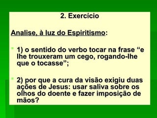 2. Exercício
2. Exercício
Analise, à luz do Espiritismo
Analise, à luz do Espiritismo:
:
 1) o sentido do verbo tocar na frase “e
1) o sentido do verbo tocar na frase “e
lhe trouxeram um cego, rogando-lhe
lhe trouxeram um cego, rogando-lhe
que o tocasse”;
que o tocasse”;
 2) por que a cura da visão exigiu duas
2) por que a cura da visão exigiu duas
ações de Jesus: usar saliva sobre os
ações de Jesus: usar saliva sobre os
olhos do doente e fazer imposição de
olhos do doente e fazer imposição de
mãos?
mãos?
 