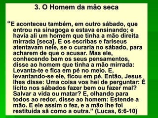 3. O Homem da mão seca
3. O Homem da mão seca
“
“E aconteceu também, em outro sábado, que
E aconteceu também, em outro sábado, que
entrou na sinagoga e estava ensinando; e
entrou na sinagoga e estava ensinando; e
havia ali um homem que tinha a mão direita
havia ali um homem que tinha a mão direita
mirrada [seca]. E os escribas e fariseus
mirrada [seca]. E os escribas e fariseus
atentavam nele, se o curaria no sábado, para
atentavam nele, se o curaria no sábado, para
acharem de que o acusar. Mas ele,
acharem de que o acusar. Mas ele,
conhecendo bem os seus pensamentos,
conhecendo bem os seus pensamentos,
disse ao homem que tinha a mão mirrada:
disse ao homem que tinha a mão mirrada:
Levanta-te e fica em pé no meio. E,
Levanta-te e fica em pé no meio. E,
levantando-se ele, ficou em pé. Então, Jesus
levantando-se ele, ficou em pé. Então, Jesus
lhes disse: Uma coisa vos hei de perguntar: É
lhes disse: Uma coisa vos hei de perguntar: É
lícito nos sábados fazer bem ou fazer mal?
lícito nos sábados fazer bem ou fazer mal?
Salvar a vida ou matar? E, olhando para
Salvar a vida ou matar? E, olhando para
todos ao redor, disse ao homem: Estende a
todos ao redor, disse ao homem: Estende a
mão. E ele assim o fez, e a mão lhe foi
mão. E ele assim o fez, e a mão lhe foi
restituída sã como a outra.” (Lucas, 6:6-10)
restituída sã como a outra.” (Lucas, 6:6-10)
 
