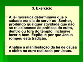 3. Exercício
3. Exercício
 A lei moisaica determinava que o
A lei moisaica determinava que o
sábado era dia de servir ao Senhor,
sábado era dia de servir ao Senhor,
proibindo qualquer atividade que não
proibindo qualquer atividade que não
se relacionasse às práticas do culto,
se relacionasse às práticas do culto,
dentro ou fora do templo, inclusive
dentro ou fora do templo, inclusive
fazer o bem. Explique por que Jesus
fazer o bem. Explique por que Jesus
rompeu esta tradição.
rompeu esta tradição.
 Analise a manifestação da lei de causa
Analise a manifestação da lei de causa
e efeito na cura realizada por Jesus.
e efeito na cura realizada por Jesus.
 