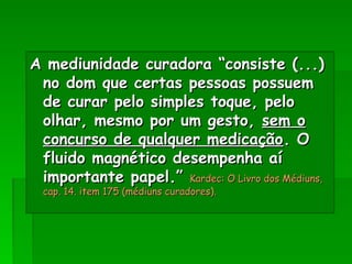 A mediunidade curadora “consiste (...)
A mediunidade curadora “consiste (...)
no dom que certas pessoas possuem
no dom que certas pessoas possuem
de curar pelo simples toque, pelo
de curar pelo simples toque, pelo
olhar, mesmo por um gesto,
olhar, mesmo por um gesto, sem o
sem o
concurso de qualquer medicação
concurso de qualquer medicação. O
. O
fluido magnético desempenha aí
fluido magnético desempenha aí
importante papel.”
importante papel.” Kardec: O Livro dos Médiuns,
Kardec: O Livro dos Médiuns,
cap. 14. item 175 (médiuns curadores).
cap. 14. item 175 (médiuns curadores).
 