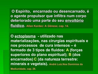 O Espírito, encarnado ou desencarnado, é
O Espírito, encarnado ou desencarnado, é
o agente propulsor que infiltra num corpo
o agente propulsor que infiltra num corpo
deteriorado uma parte do seu
deteriorado uma parte do seu envoltório
envoltório
fluídico
fluídico.
. Allan Kardec: A
Allan Kardec: A Gênese
Gênese, cap. 14.
, cap. 14.
O ectoplasma - utilizado nas
materializações, nas cirurgias espirituais e
nos processos de cura intensos – é
formado de 3 tipos de fluidos: A (forças
superiores do plano espiritual); B (dos
encarnados) C (da natureza terrestre:
minerais e vegetais). André Luiz:Nos Domínios da
Mediunidade, cap. 28.
 