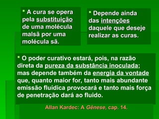  O poder curativo estará, pois, na razão
direta da pureza da substância inoculada;
mas depende também da energia da vontade
que, quanto maior for, tanto mais abundante
emissão fluídica provocará e tanto mais força
de penetração dará ao fluido.
 Depende ainda
Depende ainda
das
das intenções
intenções
daquele que deseje
daquele que deseje
realizar as curas.
realizar as curas.
Allan Kardec: A
Allan Kardec: A Gênese
Gênese, cap. 14.
, cap. 14.
 A cura se opera
A cura se opera
pela
pela substituição
substituição
de uma molécula
de uma molécula
malsã por uma
malsã por uma
molécula sã.
molécula sã.
 