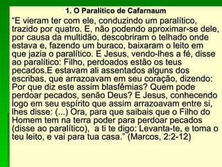 1. O Paralítico de Cafarnaum
1. O Paralítico de Cafarnaum
“
“E vieram ter com ele, conduzindo um paralítico,
E vieram ter com ele, conduzindo um paralítico,
trazido por quatro. E, não podendo aproximar-se dele,
trazido por quatro. E, não podendo aproximar-se dele,
por causa da multidão, descobriram o telhado onde
por causa da multidão, descobriram o telhado onde
estava e, fazendo um buraco, baixaram o leito em
estava e, fazendo um buraco, baixaram o leito em
que jazia o paralítico. E Jesus, vendo-lhes a fé, disse
que jazia o paralítico. E Jesus, vendo-lhes a fé, disse
ao paralítico: Filho, perdoados estão os teus
ao paralítico: Filho, perdoados estão os teus
pecados.E estavam ali assentados alguns dos
pecados.E estavam ali assentados alguns dos
escribas, que arrazoavam em seu coração, dizendo:
escribas, que arrazoavam em seu coração, dizendo:
Por que diz este assim blasfêmias? Quem pode
Por que diz este assim blasfêmias? Quem pode
perdoar pecados, senão Deus? E Jesus, conhecendo
perdoar pecados, senão Deus? E Jesus, conhecendo
logo em seu espírito que assim arrazoavam entre si,
logo em seu espírito que assim arrazoavam entre si,
lhes disse: (...) Ora, para que saibais que o Filho do
lhes disse: (...) Ora, para que saibais que o Filho do
Homem tem na terra poder para perdoar pecados
Homem tem na terra poder para perdoar pecados
(disse ao paralítico), a ti te digo: Levanta-te, e toma o
(disse ao paralítico), a ti te digo: Levanta-te, e toma o
teu leito, e vai para tua casa.” (Marcos, 2:2-12)
teu leito, e vai para tua casa.” (Marcos, 2:2-12)
 