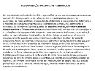 MATERIALIZAÇÕES INCOMPLETAS – DEFEITUOSAS

Em virtude da indocilidade do éter-físico, que é difícil de ser submetido completamente ao
domínio dos desencarnados, estes vêem-se por vezes obrigados a aparecer aos
encarnados de modo grotesco; ora recortando nitidamente a sua cabeça, mas deformando
o restante de sua figura perispíritual; ora incorporando as mãos, mas sacrificando a
delicadeza da fisionomia.É apenas questão de economia fluídica, tal como os técnicos
siderais também o fazem na voz direta,em que utilizam todo o ectoplasma disponível para
a confecção da laringe provisória, enquanto cessam os demais fenômenos, como levitação,
ruídos ou materializações. Nos trabalhos de efeitos físicos, os fenômenos só ocorrem
simultaneamente quando os espíritos manifestantes também dispõem de bastante
ectoplasma.Assim, os encarnados muitas vezes estranham as figuras deformadas que, por
vezes, se manifestam nos trabalhos de fenômenos físicos, ou então se decepcionam,
crentes de que os espíritos são realmente criaturas lúgubres, disformes e fantasmagóricas.
Quando se trata de espíritos bons, os mortos tem muito melhor aparência do que os vivos
mais belos da Terra, pois o seu perispírito é um organismo de contextura anátomofisiológica muitíssimo superior à configuração do corpo físico, sujeito às transmutações
celulares e ao envelhecimento precoce.Acontece, no entanto, que nas materializações os
espíritos, ao servirem-se do duplo-etérico dos médiuns, tem de adaptá-los á sua plástica
perispíritual, tal qual se enche um balão de gás, em que a menor deficiência de ar ou
toque externo o deforma.

 