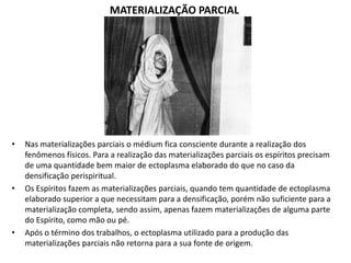 MATERIALIZAÇÃO PARCIAL

•

•

•

Nas materializações parciais o médium fica consciente durante a realização dos
fenômenos físicos. Para a realização das materializações parciais os espíritos precisam
de uma quantidade bem maior de ectoplasma elaborado do que no caso da
densificação perispiritual.
Os Espíritos fazem as materializações parciais, quando tem quantidade de ectoplasma
elaborado superior a que necessitam para a densificação, porém não suficiente para a
materialização completa, sendo assim, apenas fazem materializações de alguma parte
do Espírito, como mão ou pé.
Após o término dos trabalhos, o ectoplasma utilizado para a produção das
materializações parciais não retorna para a sua fonte de origem.

 