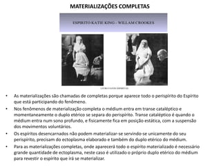 MATERIALIZAÇÕES COMPLETAS

•
•

•
•

As materializações são chamadas de completas porque aparece todo o perispírito do Espírito
que está participando do fenômeno.
Nos fenômenos de materialização completa o médium entra em transe cataléptico e
momentaneamente o duplo etérico se separa do perispírito. Transe cataléptico é quando o
médium entra num sono profundo, e fisicamente fica em posição estática, com a suspensão
dos movimentos voluntários.
Os espíritos desencarnados não podem materializar-se servindo-se unicamente do seu
perispírito, precisam do ectoplasma elaborado e também do duplo etérico do médium.
Para as materializações completas, onde aparecerá todo o espírito materializado é necessário
grande quantidade de ectoplasma, neste caso é utilizado o próprio duplo etérico do médium
para revestir o espírito que irá se materializar.

 