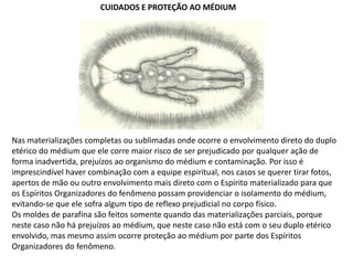 CUIDADOS E PROTEÇÃO AO MÉDIUM

Nas materializações completas ou sublimadas onde ocorre o envolvimento direto do duplo
etérico do médium que ele corre maior risco de ser prejudicado por qualquer ação de
forma inadvertida, prejuízos ao organismo do médium e contaminação. Por isso é
imprescindível haver combinação com a equipe espiritual, nos casos se querer tirar fotos,
apertos de mão ou outro envolvimento mais direto com o Espírito materializado para que
os Espíritos Organizadores do fenômeno possam providenciar o isolamento do médium,
evitando-se que ele sofra algum tipo de reflexo prejudicial no corpo físico.
Os moldes de parafina são feitos somente quando das materializações parciais, porque
neste caso não há prejuízos ao médium, que neste caso não está com o seu duplo etérico
envolvido, mas mesmo assim ocorre proteção ao médium por parte dos Espíritos
Organizadores do fenômeno.

 