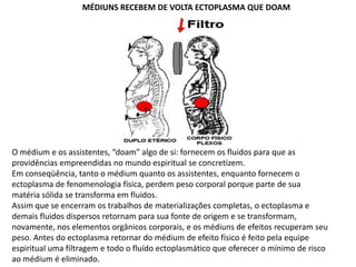 MÉDIUNS RECEBEM DE VOLTA ECTOPLASMA QUE DOAM

O médium e os assistentes, “doam” algo de si: fornecem os fluidos para que as
providências empreendidas no mundo espiritual se concretizem.
Em conseqüência, tanto o médium quanto os assistentes, enquanto fornecem o
ectoplasma de fenomenologia física, perdem peso corporal porque parte de sua
matéria sólida se transforma em fluidos.
Assim que se encerram os trabalhos de materializações completas, o ectoplasma e
demais fluidos dispersos retornam para sua fonte de origem e se transformam,
novamente, nos elementos orgânicos corporais, e os médiuns de efeitos recuperam seu
peso. Antes do ectoplasma retornar do médium de efeito físico é feito pela equipe
espiritual uma filtragem e todo o fluído ectoplasmático que oferecer o mínimo de risco
ao médium é eliminado.

 