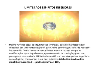 LIMITES AOS ESPÍRITOS INFERIORES

•

Mesmo havendo todas as circunstâncias favoráveis, os espíritos atrasados são
impedidos por uma vontade superior que não lhe permite agir à vontade.Pode serlhe permitido fazê-lo dentro de certos limites apenas e no caso em que as
manifestações sejam julgadas úteis, quer como meio de convicção, quer como
prova para a pessoa visada .Há limites bem nítidos no mundo espiritual impedindo
que os Espíritos componham o que bem quiserem, tais limites são de ordem
moral (Coem Apostila 7 – sumário ítem 7 pág. 160).

 