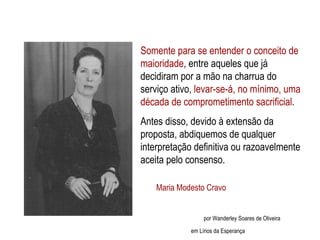 Somente para se entender o conceito de maioridade , entre aqueles que já decidiram por a mão na charrua do serviço ativo,  levar-se-á, no mínimo, uma década de comprometimento sacrificial .  Antes disso, devido à extensão da proposta, abdiquemos de qualquer interpretação definitiva ou razoavelmente aceita pelo consenso. Maria Modesto Cravo Maria Modesto Cravo   por Wanderley Soares de Oliveira em Lírios da Esperança 
