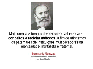 Mais uma vez torna-se  imprescindível renovar conceitos e reciclar métodos , a fim de atingirmos os patamares de instituições multiplicadoras da mentalidade imortalista e fraternal. Bezerra de Menezes por Wanderley Soares de Oliveira, em Seara Bendita 