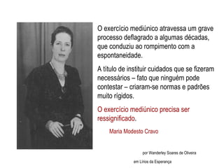 Maria Modesto Cravo Maria Modesto Cravo   por Wanderley Soares de Oliveira em Lírios da Esperança O exercício mediúnico atravessa um grave processo deflagrado a algumas décadas, que conduziu ao rompimento com a espontaneidade.  A título de instituir cuidados que se fizeram necessários – fato que ninguém pode contestar – criaram-se normas e padrões muito rígidos.  O exercício mediúnico precisa ser ressignificado . 