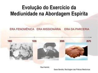 Evolução do Exercício da Mediunidade na Abordagem Espírita ERA FENOMÊNICA ERA MISSIONÁRIA ERA DA PARCERIA 1860 1930 2000 Médiuns dedicados aos fenômenos das mesas girantes e falantes, ectoplasmia e psicografia. Médiuns  destinados a missões espirituais especificas definidas  em planos maiores.  Médiuns conscientes e participativos da obra entre os dois mundos exigindo preparo e a própria evangelização.  2070 Raul Hanriot,  Seara Bendita, Reciclagem das Práticas Mediúnicas 