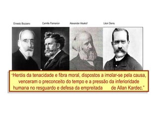 “ Heróis da tenacidade e fibra moral, dispostos a imolar-se pela causa, venceram o preconceito do tempo e a pressão da inferioridade humana no resguardo e defesa da empreitada  de Allan Kardec.” Ernesto Bozzano Camille Flamarion Alexander Alsakof Léon Denis 