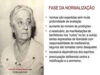 Ivone do Amaral Pereira , em Unidos pelo Amor FASE DA NORMALIZAÇÃO normas são expedidas sem muita profundidade de avaliação  aumento do número de proibições o receituário, as manifestações de benfeitores nos “cultos” no lar, e outras tantas expressões de liberdade com responsabilidade de medianeiros seguros são tomadas como desajustes excessiva dependência dos espíritos preocupação deliberada contra a mistificação e o animismo   