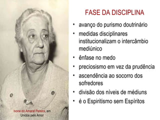 Ivone do Amaral Pereira , em Unidos pelo Amor FASE DA DISCIPLINA avanço do purismo doutrinário medidas disciplinares institucionalizam o intercâmbio mediúnico ênfase no medo preciosismo em vez da prudência ascendência ao socorro dos sofredores divisão dos níveis de médiuns é o Espiritismo sem Espíritos 
