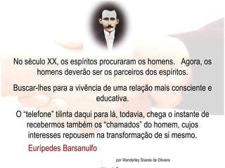 Eurípedes Barsanulfo  por Wanderley Soares de Oliveira em Lírios de Esperança No século XX, os espíritos procuraram os homens.  Agora, os homens deverão ser os parceiros dos espíritos. Buscar-lhes para a vivência de uma relação mais consciente e educativa. O “telefone” tilinta daqui para lá, todavia, chega o instante de recebermos também os “chamados” do homem, cujos interesses repousem na transformação de si mesmo. 