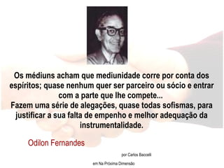 Os médiuns acham que mediunidade corre por conta dos espíritos; quase nenhum quer ser parceiro ou sócio e entrar com a parte que lhe compete...  Fazem uma série de alegações, quase todas sofismas, para justificar a sua falta de empenho e melhor adequação da instrumentalidade. Odilon Fernandes  por Carlos Baccelli em Na Próxima Dimensão 