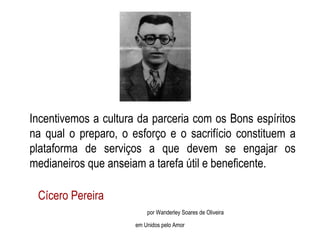 Incentivemos a cultura da parceria com os Bons espíritos na qual o preparo, o esforço e o sacrifício constituem a plataforma de serviços a que devem se engajar os medianeiros que anseiam a tarefa útil e beneficente. Cícero Pereira  por Wanderley Soares de Oliveira em Unidos pelo Amor 