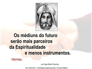 Os médiuns do futuro  serão mais parceiros  da Espiritualidade  e menos instrumentos. Hermes  por Roger Bottini Paranhos em A Nova Era – Orientações Espirituais para o Terceiro Milênio. 