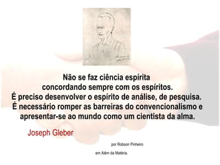 Não se faz ciência espírita  concordando sempre com os espíritos. É preciso desenvolver o espírito de análise, de pesquisa.  É necessário romper as barreiras do convencionalismo e apresentar-se ao mundo como um cientista da alma. Joseph Gleber  por Robson Pinheiro em Além da Matéria. 