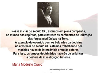 Nesse iniciar do século XXI, estamos em plena campanha,  no mundo dos espíritos, para elastecer os parâmetros de utilização das forças mediúnicas na Terra.  A exemplo do ocorrido com os baluartes da doutrina  no alvorecer do século XX, estamos trabalhando por  modelos novos de intercâmbio entre as esferas.  Para isso, os grupos doutrinários haverão de se lançar  à postura da investigação fraterna. Maria Modesto Cravo  por Wanderley Soares de Oliveira em Lírios de Esperança 
