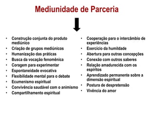 Mediunidade de Parceria Construção conjunta do produto mediúnico  Criação de grupos mediúnicos Humanização das práticas Busca da vocação fenomênica Coragem para experimentar Espontaneidade evocativa Flexibilidade mental para o debate Ecumenismo espiritual Convivência saudável com o animismo  Compartilhamento espiritual Cooperação para o intercâmbio de experiências  Exercício da humildade Abertura para outras concepções Conexão com outros saberes  Relação amadurecida com os espíritos  Aprendizado permanente sobre a dimensão espiritual  Postura de despretensão Vivência do amor  