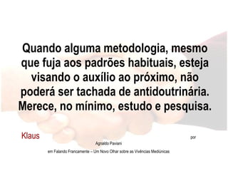 Quando alguma metodologia, mesmo que fuja aos padrões habituais, esteja visando o auxílio ao próximo, não poderá ser tachada de antidoutrinária. Merece, no mínimo, estudo e pesquisa. Klaus  por Agnaldo Paviani em Falando Francamente – Um Novo Olhar sobre as Vivências Mediúnicas 