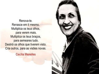 Renova-te. Renasce em ti mesmo. Multiplica os teus olhos,  para verem mais. Multiplica os teus braços,  para semeares tudo. Destrói os olhos que tiverem visto. Cria outros, para as visões novas. Cecília Meirelles 