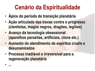 Cenário da Espiritualidade Ápice do período de transição planetária Ação articulada das trevas contra o progresso (cientistas, magos negros, dragões, legiões) Avanço da tecnologia obsessional  (aparelhos parasitas, artificiais, clone etc.) Aumento do atendimento de espíritos cruéis e desumanizados Processo inadiável e irreversível para a regeneração planetária ... 