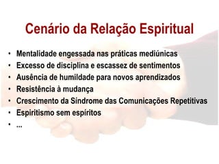 Cenário da Relação Espiritual Mentalidade engessada nas práticas mediúnicas Excesso de disciplina e escassez de sentimentos Ausência de humildade para novos aprendizados Resistência à mudança Crescimento da Síndrome das Comunicações Repetitivas Espiritismo sem espíritos ... 